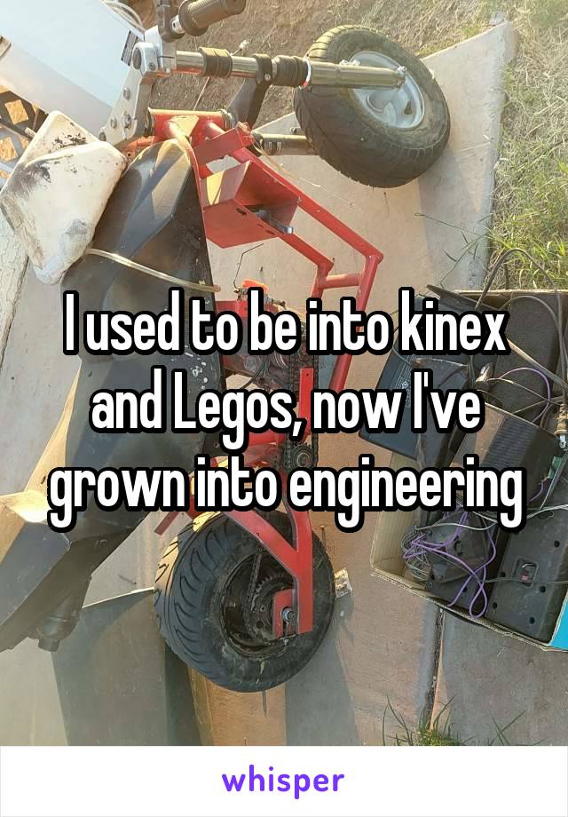 I used to be into kinex and Legos, now I've grown into engineering