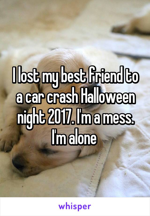 I lost my best friend to a car crash Halloween night 2017. I'm a mess. I'm alone 