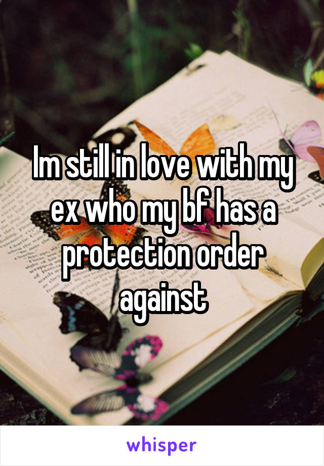 Im still in love with my ex who my bf has a protection order against