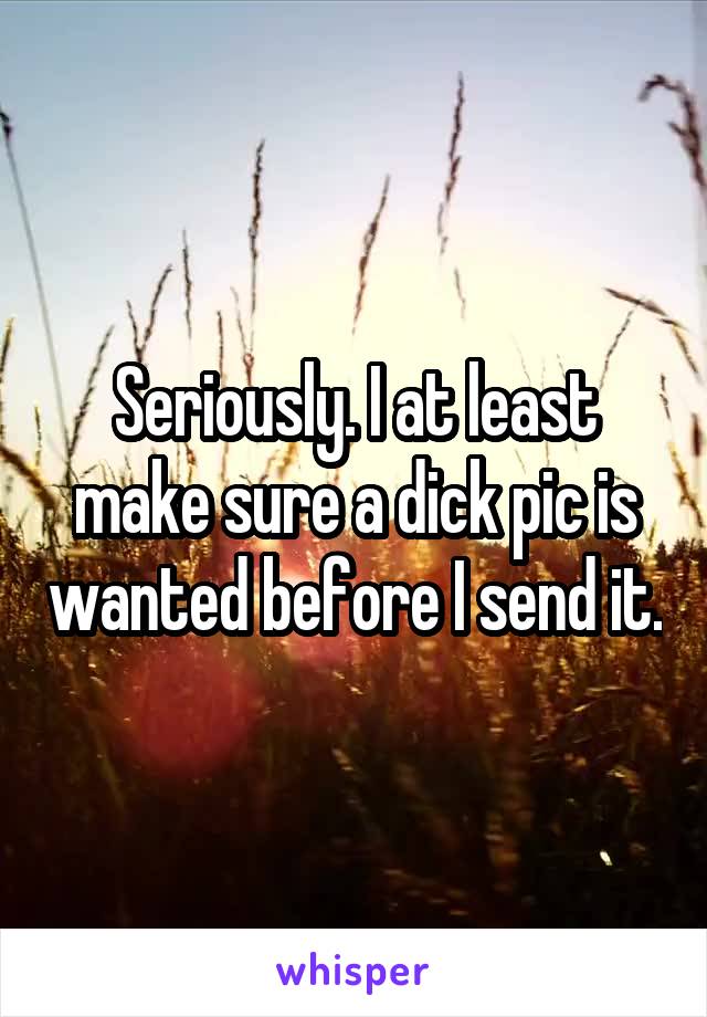 Seriously. I at least make sure a dick pic is wanted before I send it.
