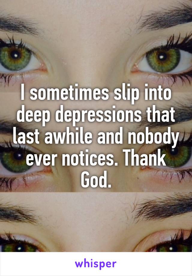 I sometimes slip into deep depressions that last awhile and nobody ever notices. Thank God.