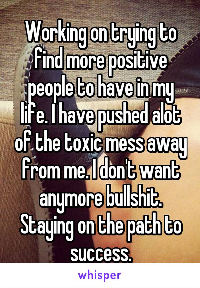 Working on trying to find more positive people to have in my life. I have pushed alot of the toxic mess away from me. I don't want anymore bullshit. Staying on the path to success.