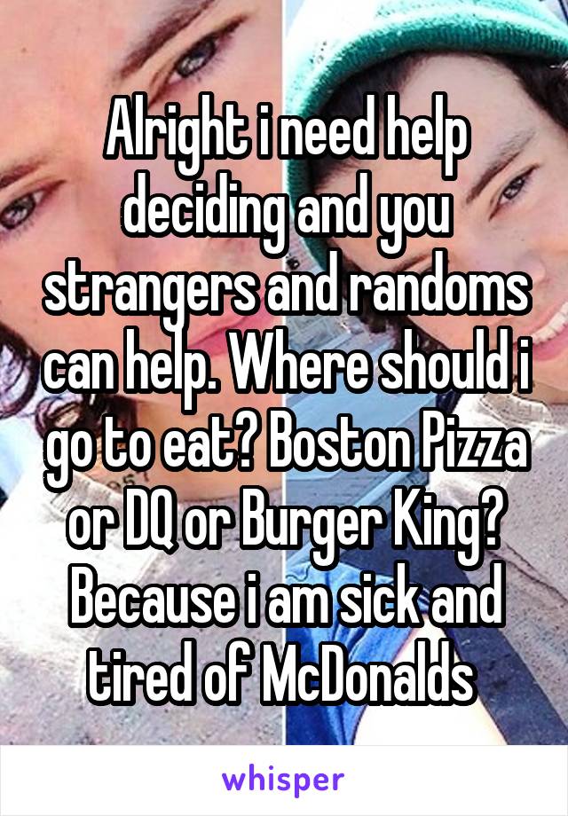 Alright i need help deciding and you strangers and randoms can help. Where should i go to eat? Boston Pizza or DQ or Burger King? Because i am sick and tired of McDonalds 