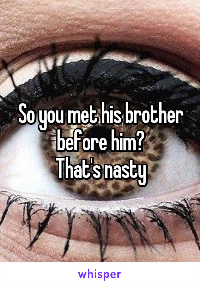 So you met his brother before him?
That's nasty