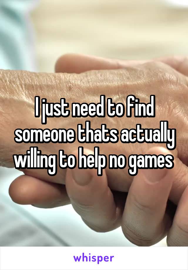 I just need to find someone thats actually willing to help no games 