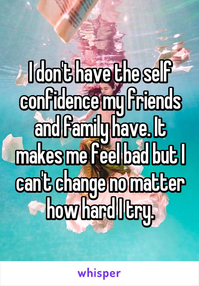 I don't have the self confidence my friends and family have. It makes me feel bad but I can't change no matter how hard I try.
