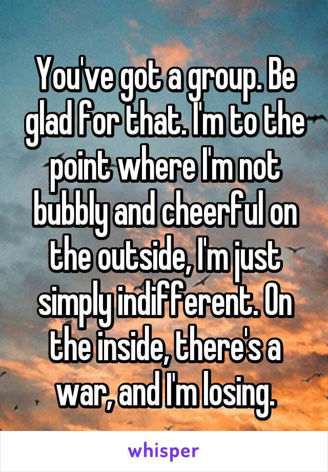 You've got a group. Be glad for that. I'm to the point where I'm not bubbly and cheerful on the outside, I'm just simply indifferent. On the inside, there's a war, and I'm losing.