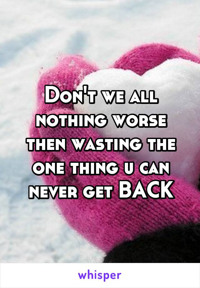 Don't we all nothing worse then wasting the one thing u can never get BACK