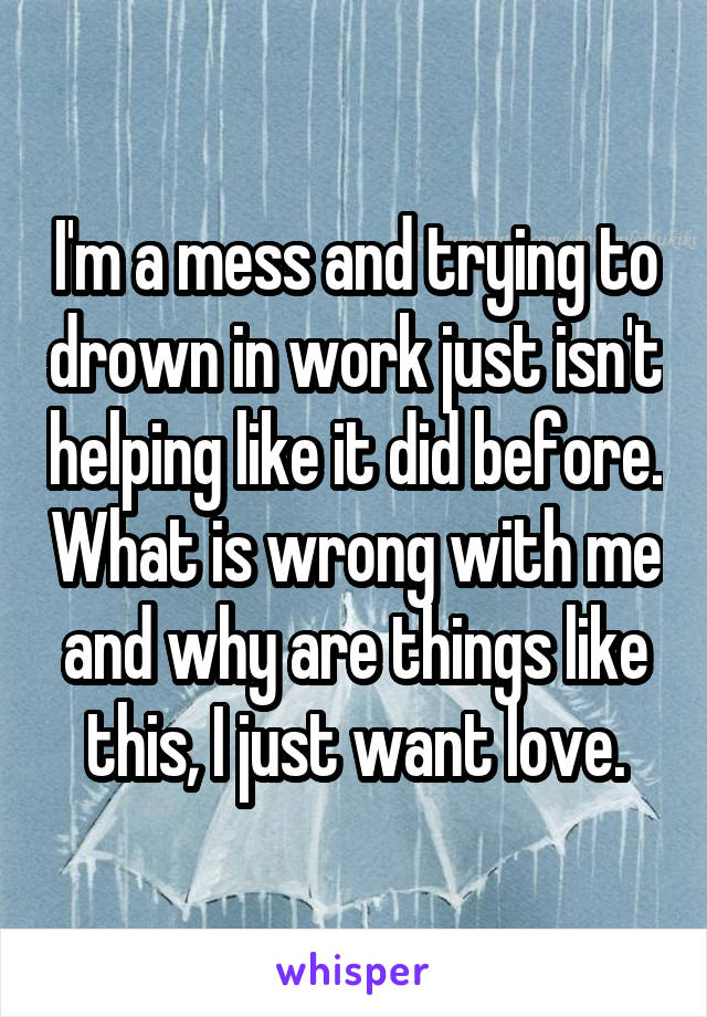 I'm a mess and trying to drown in work just isn't helping like it did before. What is wrong with me and why are things like this, I just want love.