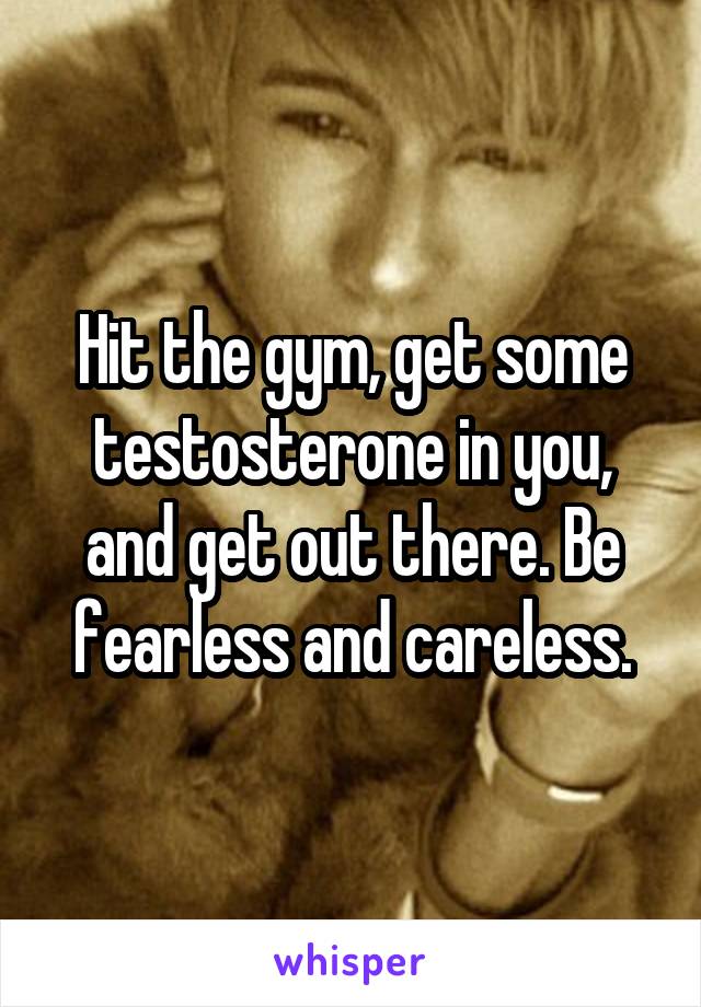 Hit the gym, get some testosterone in you, and get out there. Be fearless and careless.