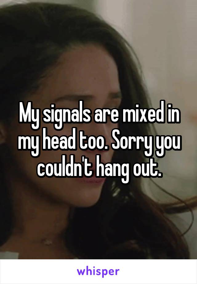 My signals are mixed in my head too. Sorry you couldn't hang out.