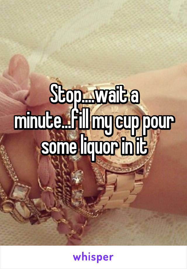 Stop....wait a minute...fill my cup pour some liquor in it
