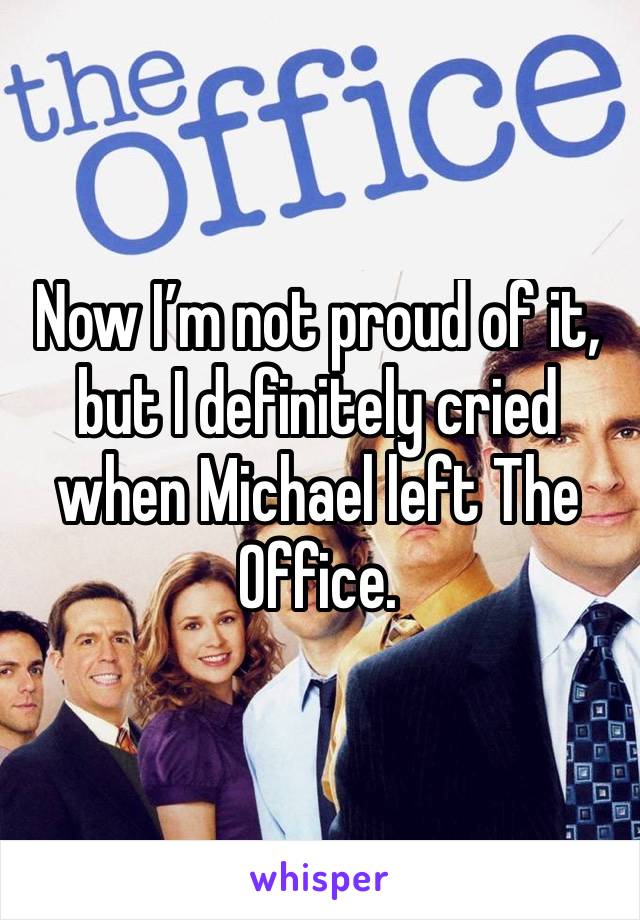 Now I’m not proud of it, but I definitely cried when Michael left The Office.