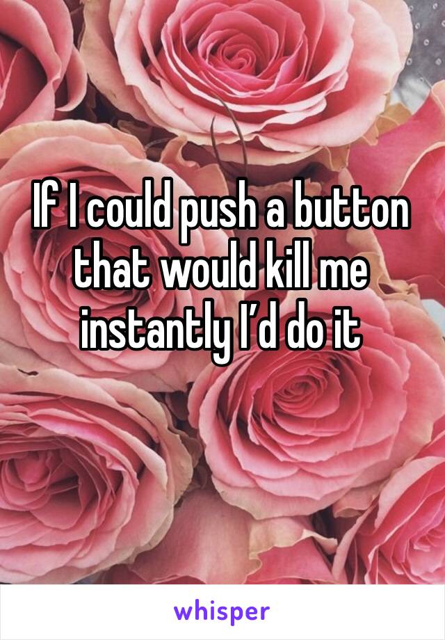 If I could push a button that would kill me instantly I’d do it