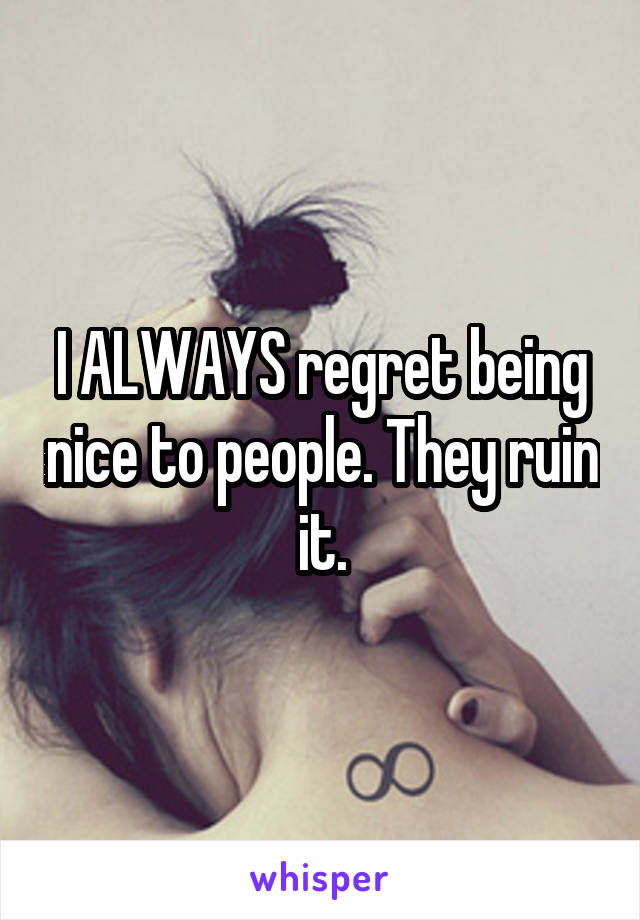 I ALWAYS regret being nice to people. They ruin it.