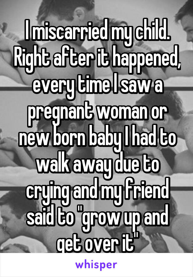 I miscarried my child. Right after it happened, every time I saw a pregnant woman or new born baby I had to walk away due to crying and my friend said to "grow up and get over it"