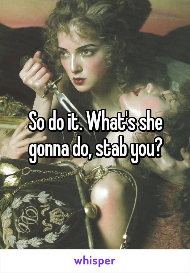 So do it. What's she gonna do, stab you?