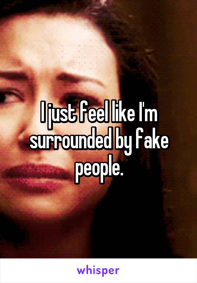 I just feel like I'm surrounded by fake people.