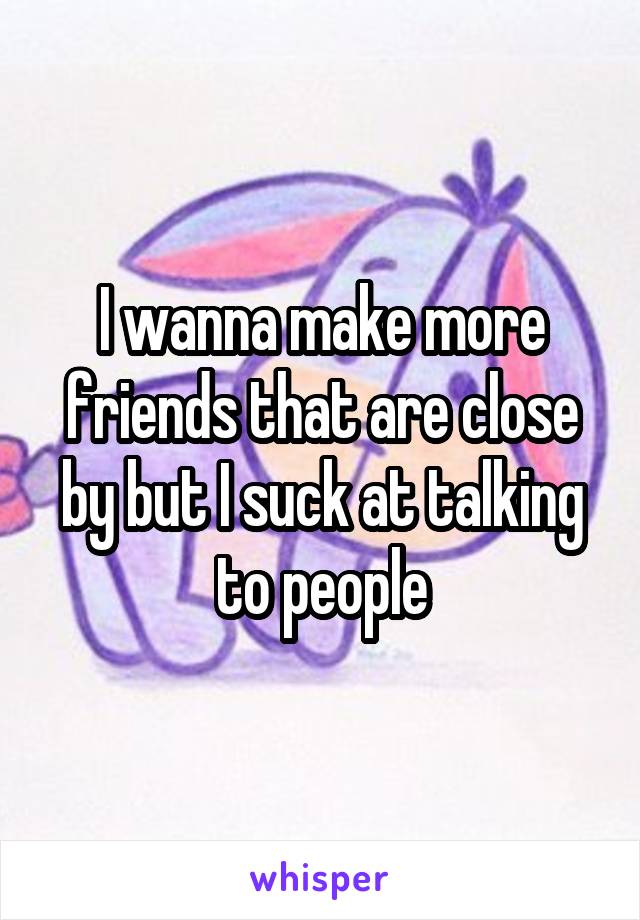 I wanna make more friends that are close by but I suck at talking to people