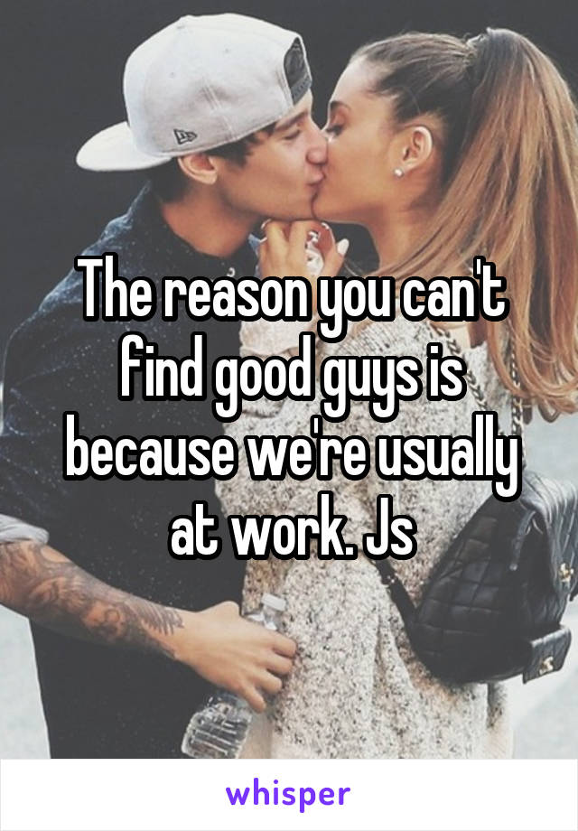The reason you can't find good guys is because we're usually at work. Js
