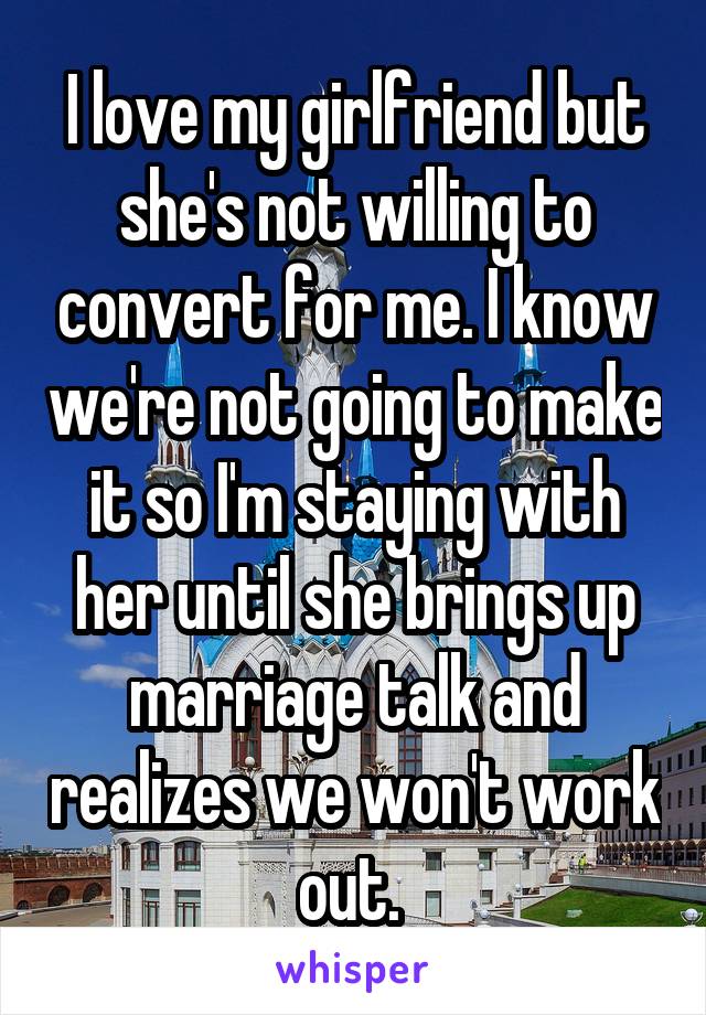 I love my girlfriend but she's not willing to convert for me. I know we're not going to make it so I'm staying with her until she brings up marriage talk and realizes we won't work out. 