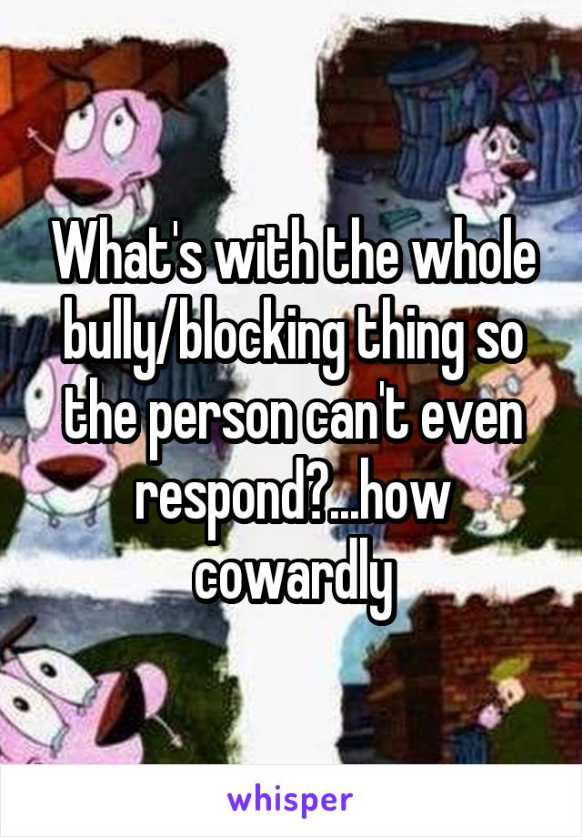 What's with the whole bully/blocking thing so the person can't even respond?...how cowardly