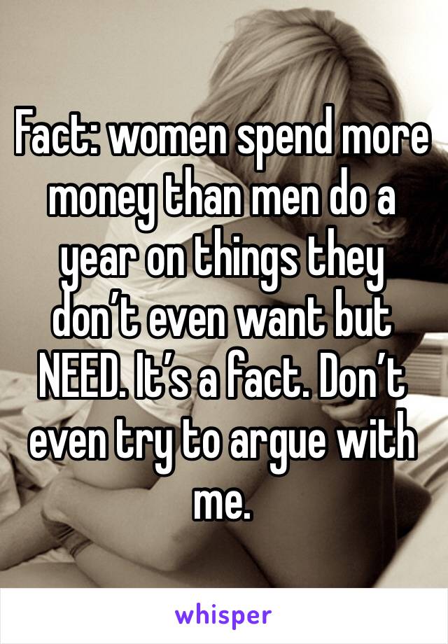 Fact: women spend more money than men do a year on things they don’t even want but NEED. It’s a fact. Don’t even try to argue with me.