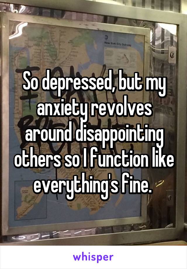 So depressed, but my anxiety revolves around disappointing others so I function like everything's fine. 