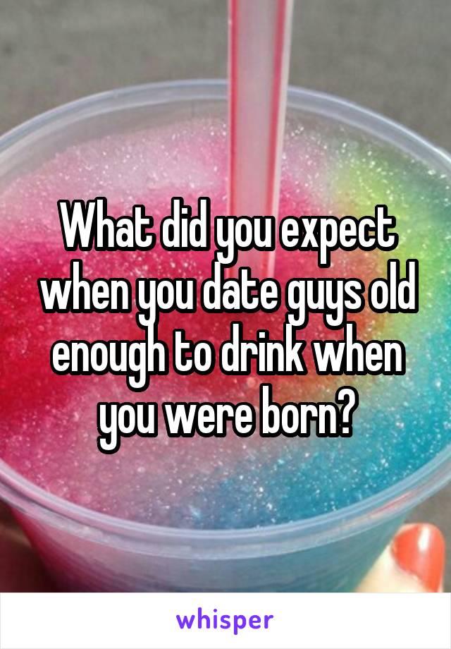 What did you expect when you date guys old enough to drink when you were born?