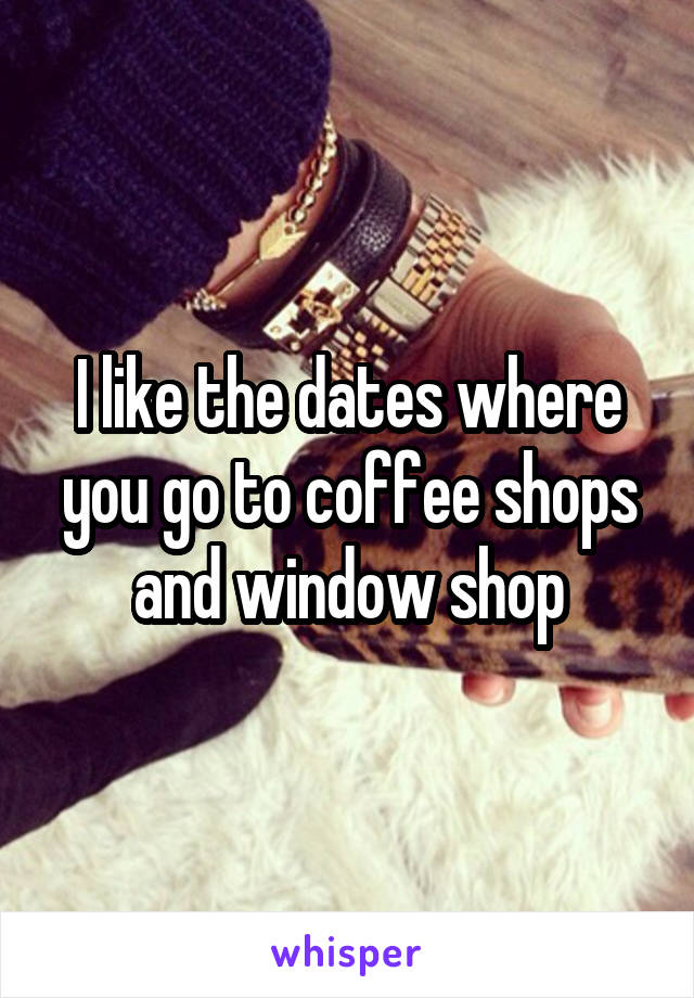 I like the dates where you go to coffee shops and window shop