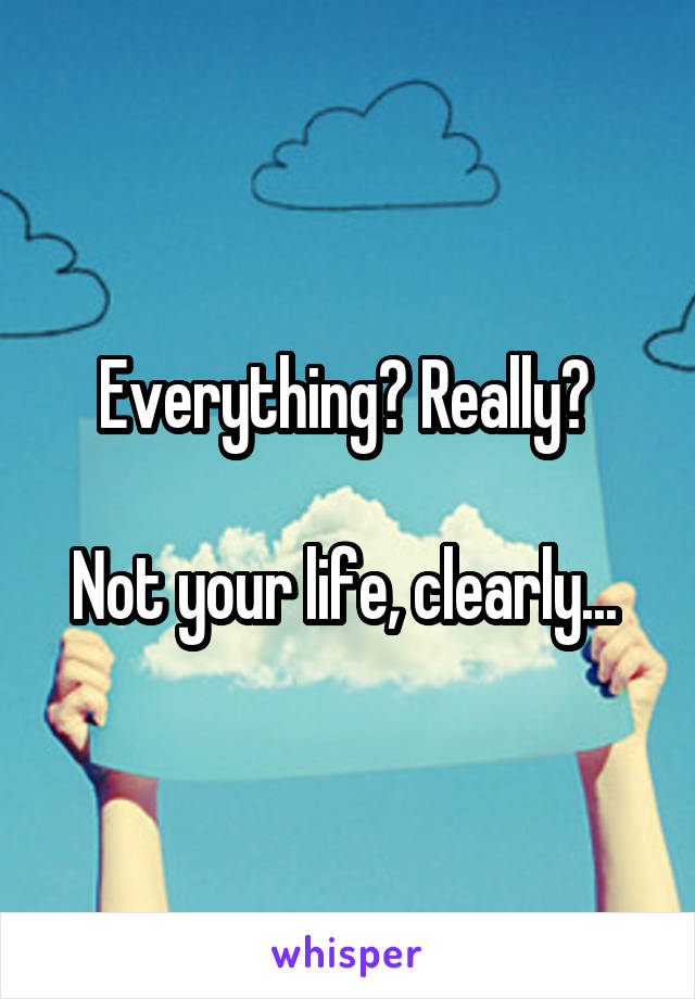 Everything? Really? 

Not your life, clearly... 