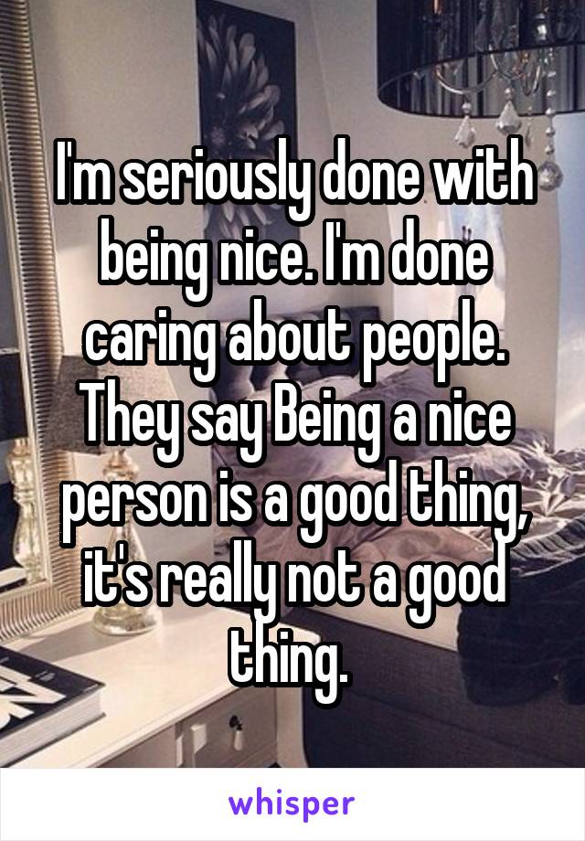 I'm seriously done with being nice. I'm done caring about people. They say Being a nice person is a good thing, it's really not a good thing. 
