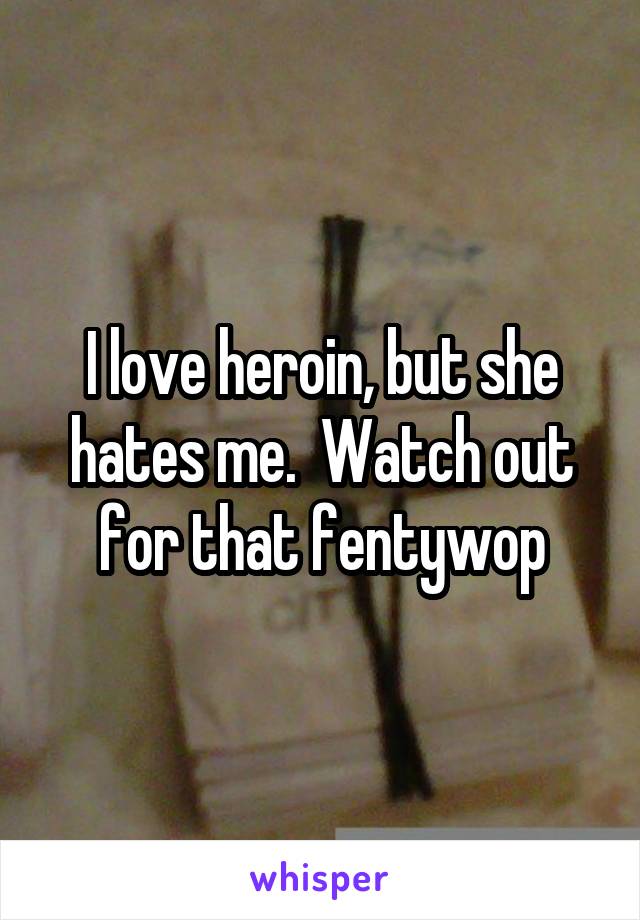 I love heroin, but she hates me.  Watch out for that fentywop
