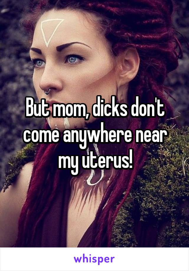 But mom, dicks don't come anywhere near my uterus!