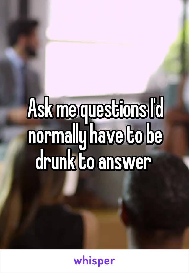 Ask me questions I'd normally have to be drunk to answer 