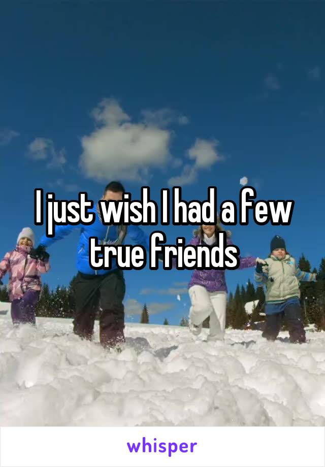 I just wish I had a few true friends