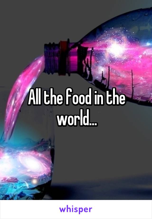 All the food in the world...