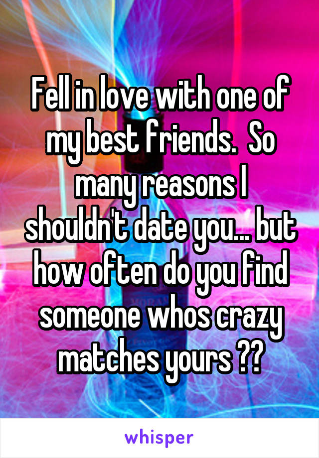 Fell in love with one of my best friends.  So many reasons I shouldn't date you... but how often do you find someone whos crazy matches yours ??