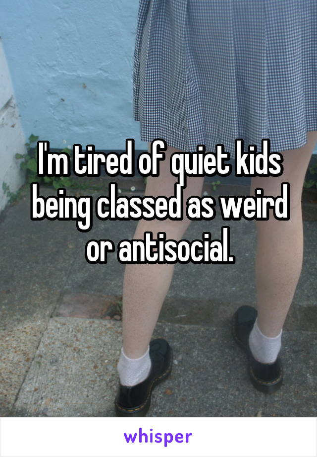 I'm tired of quiet kids being classed as weird or antisocial.
