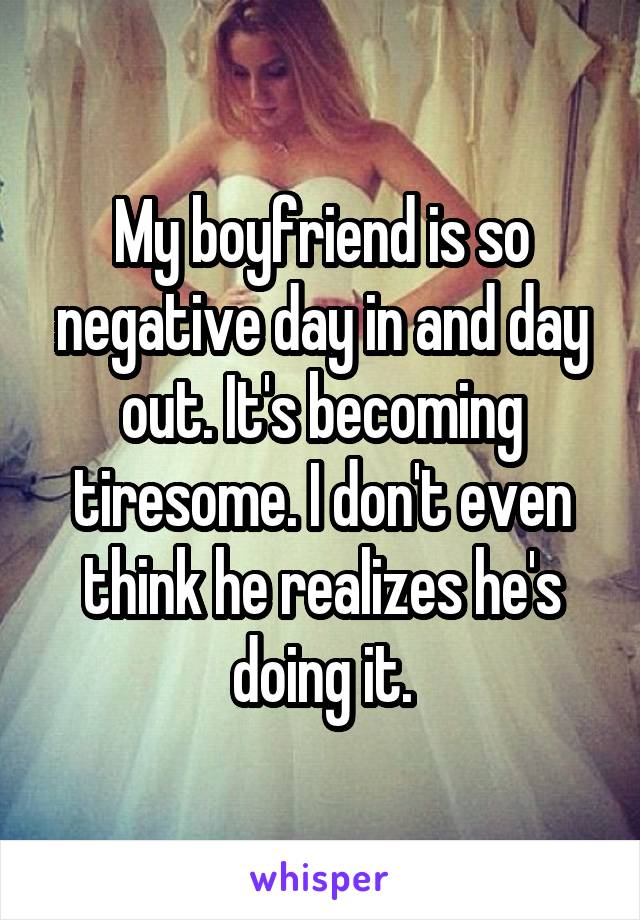 My boyfriend is so negative day in and day out. It's becoming tiresome. I don't even think he realizes he's doing it.
