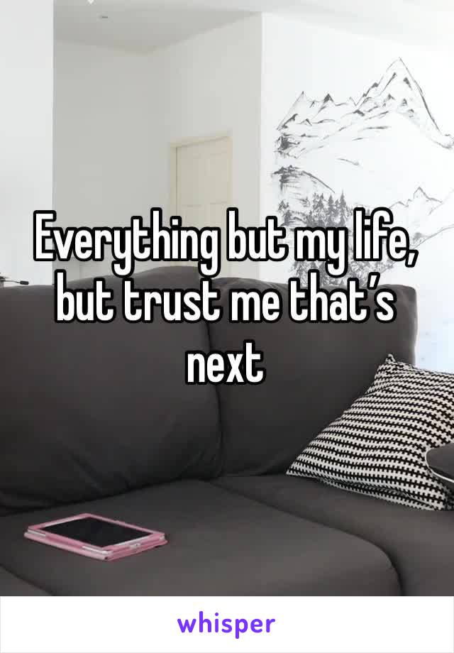 Everything but my life, but trust me that’s next 