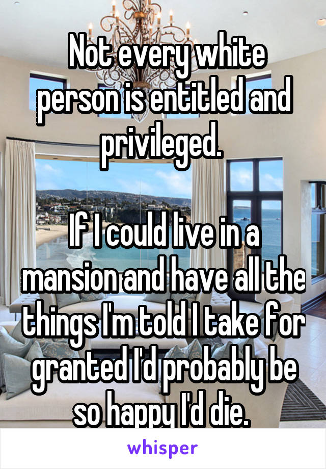  Not every white person is entitled and privileged. 

If I could live in a mansion and have all the things I'm told I take for granted I'd probably be so happy I'd die. 