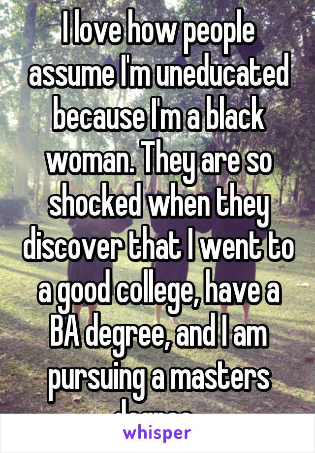 I love how people assume I'm uneducated because I'm a black woman. They are so shocked when they discover that I went to a good college, have a BA degree, and I am pursuing a masters degree. 