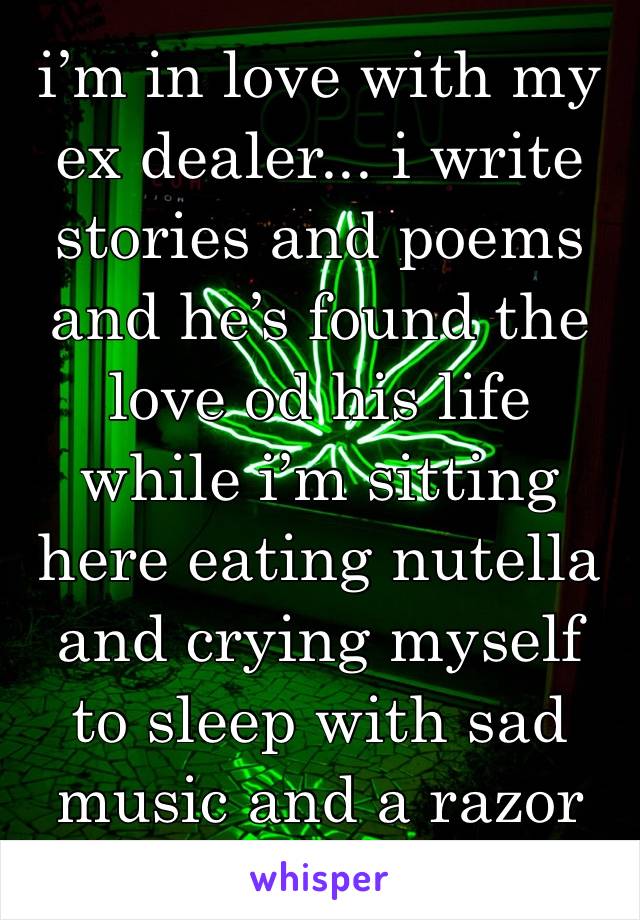i’m in love with my ex dealer... i write stories and poems and he’s found the love od his life while i’m sitting here eating nutella and crying myself to sleep with sad music and a razor 