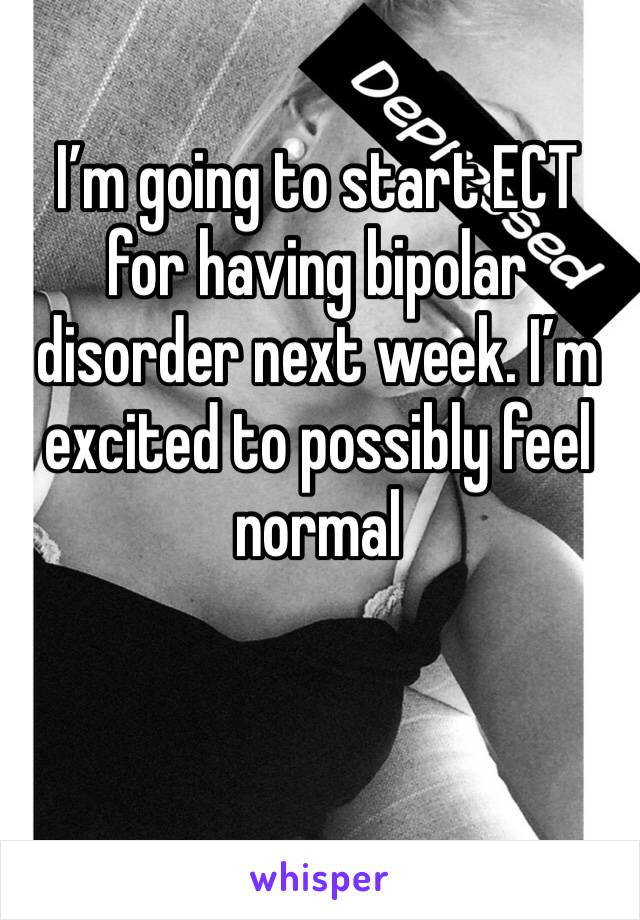 I’m going to start ECT for having bipolar disorder next week. I’m excited to possibly feel normal 