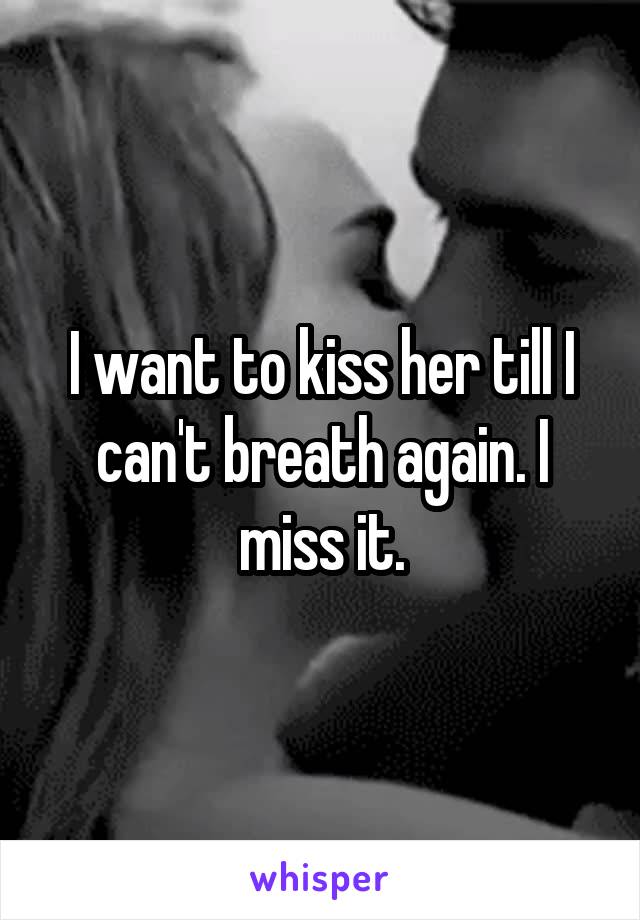 I want to kiss her till I can't breath again. I miss it.
