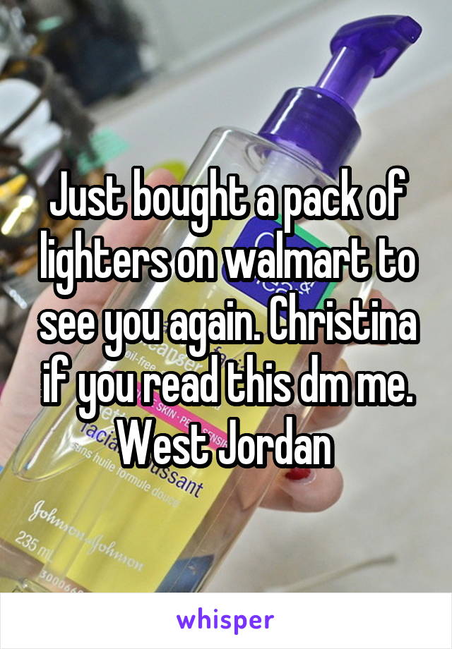 Just bought a pack of lighters on walmart to see you again. Christina if you read this dm me.
West Jordan 