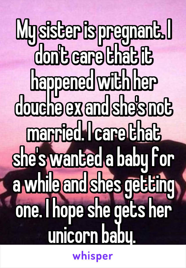 My sister is pregnant. I don't care that it happened with her douche ex and she's not married. I care that she's wanted a baby for a while and shes getting one. I hope she gets her unicorn baby. 