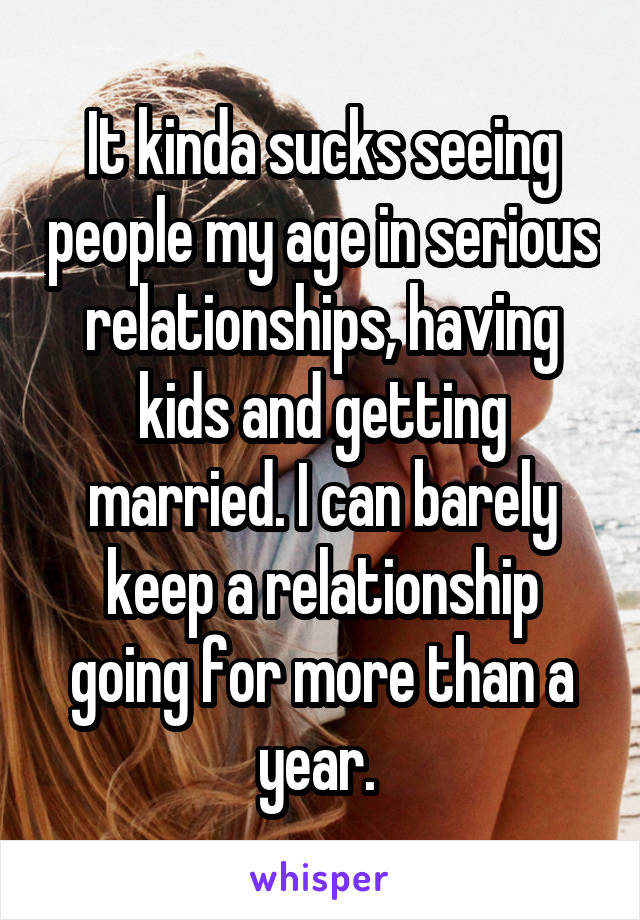 It kinda sucks seeing people my age in serious relationships, having kids and getting married. I can barely keep a relationship going for more than a year. 