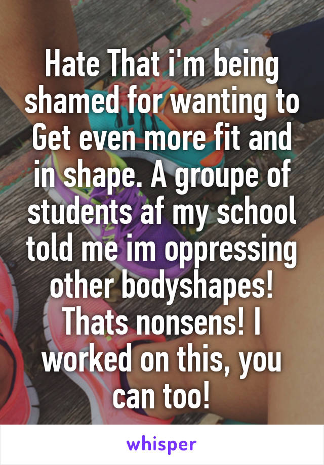 Hate That i'm being shamed for wanting to Get even more fit and in shape. A groupe of students af my school told me im oppressing other bodyshapes! Thats nonsens! I worked on this, you can too!